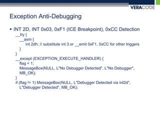 Exception Anti-DebuggingINT 2D, INT 0x03, 0xF1 (ICE Breakpoint), 0xCC Detection__try {	__asm {int 2dh; // substitute int 3 or __emit 0xF1, 0xCC for other triggers	}}__except (EXCEPTION_EXECUTE_HANDLER) {	flag = 1;MessageBox(NULL, L"No Debugger Detected", L"No Debugger", MB_OK);} if (flag != 1) MessageBox(NULL, L"Debugger Detected via int2d", L"Debugger Detected", MB_OK);