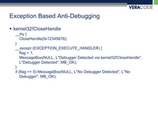 Exception Based Anti-Debuggingkernel32!CloseHandle __try {CloseHandle(0x12345678);}__except (EXCEPTION_EXECUTE_HANDLER) {	flag = 1;MessageBox(NULL, L"Debugger Detected via kernel32!CloseHandle", L"Debugger Detected", MB_OK);}if (flag == 0) MessageBox(NULL, L"No Debugger Detected", L"No Debugger", MB_OK);