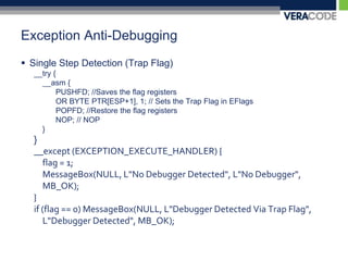 Exception Anti-DebuggingSingle Step Detection (Trap Flag)__try {	__asm {		PUSHFD; //Saves the flag registers		OR BYTE PTR[ESP+1], 1; // Sets the Trap Flag in EFlags		POPFD; //Restore the flag registers		NOP; // NOP	}}__except (EXCEPTION_EXECUTE_HANDLER) {	flag = 1;MessageBox(NULL, L"No Debugger Detected", L"No Debugger", MB_OK);}if (flag == 0) MessageBox(NULL, L"Debugger Detected Via Trap Flag", L"Debugger Detected", MB_OK);