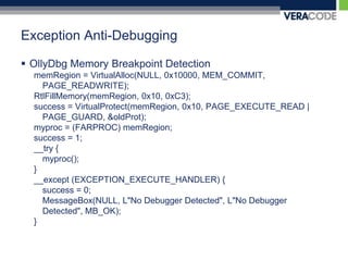 Exception Anti-DebuggingOllyDbg Memory Breakpoint DetectionmemRegion = VirtualAlloc(NULL, 0x10000, MEM_COMMIT, PAGE_READWRITE);RtlFillMemory(memRegion, 0x10, 0xC3); success = VirtualProtect(memRegion, 0x10, PAGE_EXECUTE_READ | PAGE_GUARD, &oldProt);myproc = (FARPROC) memRegion;success = 1;__try {myproc();}__except (EXCEPTION_EXECUTE_HANDLER) {	success = 0;MessageBox(NULL, L"No Debugger Detected", L"No Debugger Detected", MB_OK);}
