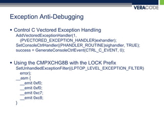 Exception Anti-DebuggingControl C Vectored Exception HandlingAddVectoredExceptionHandler(1, (PVECTORED_EXCEPTION_HANDLER)exhandler);SetConsoleCtrlHandler((PHANDLER_ROUTINE)sighandler, TRUE);success = GenerateConsoleCtrlEvent(CTRL_C_EVENT, 0);Using the CMPXCHG8B with the LOCK PrefixSetUnhandledExceptionFilter((LPTOP_LEVEL_EXCEPTION_FILTER) error);__asm {	__emit 0xf0;	__emit 0xf0;	__emit 0xc7;	__emit 0xc8;}