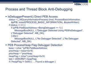 Process and Thread Block Anti-DebuggingIsDebuggerPresent() Direct PEB Accessstatus = (_NtQueryInformationProcess) (hnd, ProcessBasicInformation, &pPIB, sizeof(PROCESS_BASIC_INFORMATION), &bytesWritten); if (status == 0 ) {	if (pPIB.PebBaseAddress->BeingDebugged == 1) {MessageBox(NULL, L"Debugger Detected Using PEB!IsDebugged", L"Debugger Detected", MB_OK);	} else {MessageBox(NULL, L"No Debugger Detected", L"No Debugger Detected", MB_OK);PEB ProcessHeap Flag Debugger Detectionbase = (char *)pPIB.PebBaseAddress;procHeap = base+0x18;procHeap = *procHeap;heapFlag = (char*) procHeap+0x10;last = (DWORD*) heapFlag;if (*heapFlag != 0x00) { … Found a debugger }
