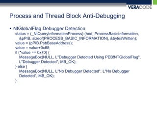 Process and Thread Block Anti-DebuggingNtGlobalFlag Debugger Detectionstatus = (_NtQueryInformationProcess) (hnd, ProcessBasicInformation, &pPIB, sizeof(PROCESS_BASIC_INFORMATION), &bytesWritten); value = (pPIB.PebBaseAddress);value = value+0x68; if (*value == 0x70) {MessageBox(NULL, L"Debugger Detected Using PEB!NTGlobalFlag", L"Debugger Detected", MB_OK);} else {MessageBox(NULL, L"No Debugger Detected", L"No Debugger Detected", MB_OK);}