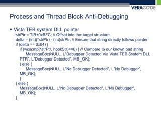 Process and Thread Block Anti-DebuggingVista TEB system DLL pointerstrPtr = TIB+0xBFC; // Offset into the target structuredelta = (int)(*strPtr) - (int)strPtr; // Ensure that string directly follows pointerif (delta == 0x04) {	if (wcscmp(*strPtr, hookStr)==0) { // Compare to our known bad stringMessageBox(NULL, L"Debugger Detected Via Vista TEB System DLL PTR", L"Debugger Detected", MB_OK);	} else {MessageBox(NULL, L"No Debugger Detected", L"No Debugger", MB_OK);	}} else {MessageBox(NULL, L"No Debugger Detected", L"No Debugger", MB_OK);} 