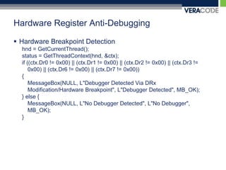 Hardware Register Anti-DebuggingHardware Breakpoint Detectionhnd = GetCurrentThread();status = GetThreadContext(hnd, &ctx); if ((ctx.Dr0 != 0x00) || (ctx.Dr1 != 0x00) || (ctx.Dr2 != 0x00) || (ctx.Dr3 != 0x00) || (ctx.Dr6 != 0x00) || (ctx.Dr7 != 0x00)){MessageBox(NULL, L"Debugger Detected Via DRx Modification/Hardware Breakpoint", L"Debugger Detected", MB_OK);} else {MessageBox(NULL, L"No Debugger Detected", L"No Debugger", MB_OK);}  