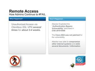Remote Access
How Admins Continue to #FAIL
What Happened?                 How It Happened…


 Unauthorized Access via
 1                               Attacker Exploited the
                                 “Authentication Bypass
 Clientless SSL VPN several      Vulnerability” described in
 times for about 3-4 weeks.      CVE-2010-0568

                                 The Cisco ASA was not patched for
                                 the vulnerability

                                 Attacker was able to compromise
                                 other internal systems and stole
                                 several documents / information.
 