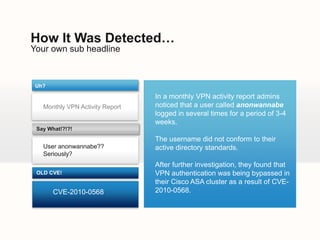 How It Was Detected…
Your own sub headline



 Uh?

                                 In a monthly VPN activity report admins
   Monthly VPN Activity Report   noticed that a user called anonwannabe
                                 logged in several times for a period of 3-4
                                 weeks.
 Say What!?!?!

                                 The username did not conform to their
   User anonwannabe??            active directory standards.
   Seriously?
                                 After further investigation, they found that
 OLD CVE!                        VPN authentication was being bypassed in
                                 their Cisco ASA cluster as a result of CVE-
       CVE-2010-0568             2010-0568.
 