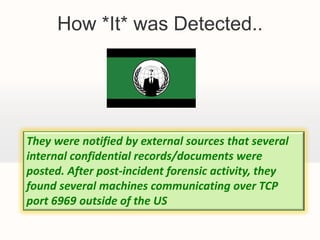 How *It* was Detected..




They were notified by external sources that several
internal confidential records/documents were
posted. After post-incident forensic activity, they
found several machines communicating over TCP
port 6969 outside of the US
 