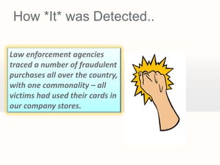 How *It* was Detected..

Law enforcement agencies
traced a number of fraudulent
purchases all over the country,
with one commonality – all
victims had used their cards in
our company stores.
 
