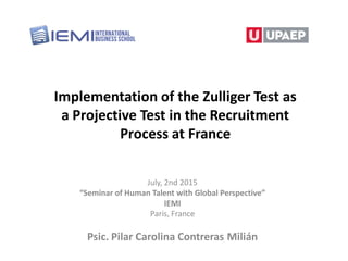 Implementation of the Zulliger Test as
a Projective Test in the Recruitment
Process at France
July, 2nd 2015
“Seminar of Human Talent with Global Perspective”
IEMI
Paris, France
Psic. Pilar Carolina Contreras Milián
 