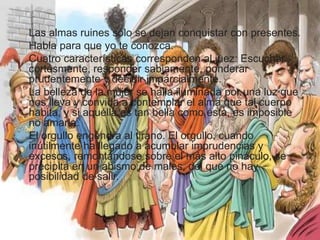 Las almas ruines sólo se dejan conquistar con presentes. 
Habla para que yo te conozca. 
Cuatro características corresponden al juez: Escuchar 
cortésmente, responder sabiamente, ponderar 
prudentemente y decidir imparcialmente. 
La belleza de la mujer se halla iluminada por una luz que 
nos lleva y convida a contemplar el alma que tal cuerpo 
habita, y si aquélla es tan bella como ésta, es imposible 
no amarla. 
El orgullo engendra al tirano. El orgullo, cuando 
inútilmente ha llegado a acumular imprudencias y 
excesos, remontándose sobre el más alto pináculo, se 
precipita en un abismo de males, del que no hay 
posibilidad de salir. 
 