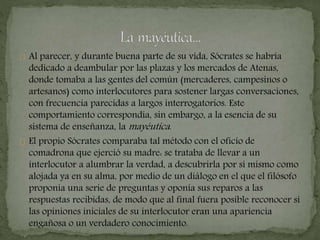 Al parecer, y durante buena parte de su vida, Sócrates se habría 
dedicado a deambular por las plazas y los mercados de Atenas, 
donde tomaba a las gentes del común (mercaderes, campesinos o 
artesanos) como interlocutores para sostener largas conversaciones, 
con frecuencia parecidas a largos interrogatorios. Este 
comportamiento correspondía, sin embargo, a la esencia de su 
sistema de enseñanza, lamayéutica . 
El propio Sócrates comparaba tal método con el oficio de 
comadrona que ejerció su madre: se trataba de llevar a un 
interlocutor a alumbrar la verdad, a descubrirla por sí mismo como 
alojada ya en su alma, por medio de un diálogo en el que el filósofo 
proponía una serie de preguntas y oponía sus reparos a las 
respuestas recibidas, de modo que al final fuera posible reconocer si 
las opiniones iniciales de su interlocutor eran una apariencia 
engañosa o un verdadero conocimiento. 
 