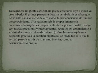 Tal logro era un punto esencial: no puede enseñarse algo a quien ya 
cree saberlo. El primer paso para llegar a la sabiduría es saber que 
no se sabe nada, o, dicho de otro modo, tomar conciencia de nuestro 
desconocimiento. Una vez admitida la propia ignorancia, 
comenzaba la mayéutica propiamente dicha: por medio del diálogo, 
con nuevas preguntas y razonamientos, Sócrates iba conduciendo a 
sus interlocutores al descubrimiento (o alumbramiento) de una 
respuesta precisa a la cuestión planteada, de modo tan sutil que la 
verdad parecía surgir de su mismo interior, como un 
descubrimiento propio. 
 