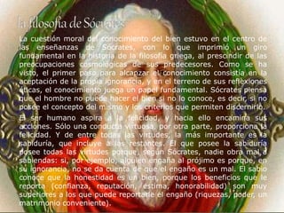 La cuestión moral del conocimiento del bien estuvo en el centro de 
las enseñanzas de Sócrates, con lo que imprimió un giro 
fundamental en la historia de la filosofía griega, al prescindir de las 
preocupaciones cosmológicas de sus predecesores. Como se ha 
visto, el primer paso para alcanzar el conocimiento consistía en la 
aceptación de la propia ignorancia, y en el terreno de sus reflexiones 
éticas, el conocimiento juega un papel fundamental. Sócrates piensa 
que el hombre no puede hacer el bien si no lo conoce, es decir, si no 
posee el concepto del mismo y los criterios que permiten discernirlo. 
El ser humano aspira a la felicidad, y hacia ello encamina sus 
acciones. Sólo una conducta virtuosa, por otra parte, proporciona la 
felicidad. Y de entre todas las virtudes, la más importante es la 
sabiduría, que incluye a las restantes. El que posee la sabiduría 
posee todas las virtudes porque, según Sócrates, nadie obra mal a 
sabiendas: si, por ejemplo, alguien engaña al prójimo es porque, en 
su ignorancia, no se da cuenta de que el engaño es un mal. El sabio 
conoce que la honestidad es un bien, porque los beneficios que le 
reporta (confianza, reputación, estima, honorabilidad) son muy 
superiores a los que puede reportarle el engaño (riquezas, poder, un 
matrimonio conveniente). 
 