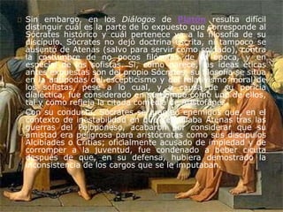 Sin embargo, en los Diálogos de Platón resulta difícil 
distinguir cuál es la parte de lo expuesto que corresponde al 
Sócrates histórico y cuál pertenece ya a la filosofía de su 
discípulo. Sócrates no dejó doctrina escrita, ni tampoco se 
ausentó de Atenas (salvo para servir como soldado), contra 
la costumbre de no pocos filósofos de la época, y en 
especial de los sofistas. Si, como parece, las ideas éticas 
antes expuestas son del propio Sócrates, su filosofía se sitúa 
en la antípodas del escepticismo y del relativismo moral de 
los sofistas, pese a lo cual, y a causa de su pericia 
dialéctica, fue considerado en su tiempo como uno de ellos, 
tal y como refleja la citada comedia de Aristofánes. 
Con su conducta, Sócrates se granjeó enemigos que, en el 
contexto de inestabilidad en que se hallaba Atenas tras las 
guerras del Peloponeso, acabaron por considerar que su 
amistad era peligrosa para aristócratas como sus discípulos 
Alcibíades o Critias; oficialmente acusado de impiedad y de 
corromper a la juventud, fue condenado a beber cicuta 
después de que, en su defensa, hubiera demostrado la 
inconsistencia de los cargos que se le imputaban. 
 