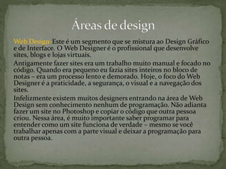 Web Design-Este é um segmento que se mistura ao Design Gráfico
e de Interface. O Web Designer é o profissional que desenvolve
sites, blogs e lojas virtuais.
Antigamente fazer sites era um trabalho muito manual e focado no
código. Quando era pequeno eu fazia sites inteiros no bloco de
notas – era um processo lento e demorado. Hoje, o foco do Web
Designer é a praticidade, a segurança, o visual e a navegação dos
sites.
Infelizmente existem muitos designers entrando na área de Web
Design sem conhecimento nenhum de programação. Não adianta
fazer um site no Photoshop e copiar o código que outra pessoa
criou. Nessa área, é muito importante saber programar para
entender como um site funciona de verdade – mesmo se você
trabalhar apenas com a parte visual e deixar a programação para
outra pessoa.
 