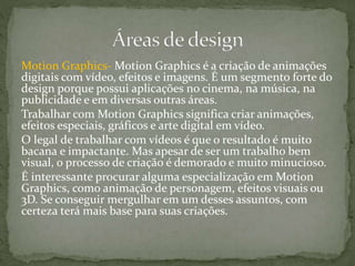 Motion Graphics- Motion Graphics é a criação de animações
digitais com vídeo, efeitos e imagens. É um segmento forte do
design porque possui aplicações no cinema, na música, na
publicidade e em diversas outras áreas.
Trabalhar com Motion Graphics significa criar animações,
efeitos especiais, gráficos e arte digital em vídeo.
O legal de trabalhar com vídeos é que o resultado é muito
bacana e impactante. Mas apesar de ser um trabalho bem
visual, o processo de criação é demorado e muito minucioso.
É interessante procurar alguma especialização em Motion
Graphics, como animação de personagem, efeitos visuais ou
3D. Se conseguir mergulhar em um desses assuntos, com
certeza terá mais base para suas criações.
 