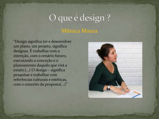 Mônica Moura
“Design significa ter e desenvolver
um plano, um projeto, significa
designar. É trabalhar com a
intenção, com o cenário futuro,
executando a conceção e o
planeamento daquilo que virá a
existir.(…) O design – significa
pesquisar e trabalhar com
referências culturais e estéticas,
com o conceito da proposta(…)”
 