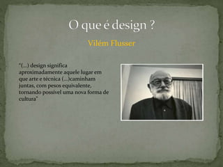 Vilém Flusser
“(…) design significa
aproximadamente aquele lugar em
que arte e técnica (…)caminham
juntas, com pesos equivalente,
tornando possível uma nova forma de
cultura”
 