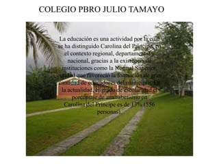 La educación es una actividad por la cual
se ha distinguido Carolina del Príncipe, en
el contexto regional, departamental y
nacional, gracias a la existencia de
instituciones como la Normal Superior,
entidad que favoreció la formación de gran
cantidad de educadores del municipio. En
la actualidad, el grado de escolaridad el
porcentaje de analfabetismo en
Carolina del Príncipe es de 13% (556
personas).
COLEGIO PBRO JULIO TAMAYO
 