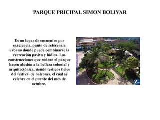 Es un lugar de encuentro por
excelencia, punto de referencia
urbano donde puede combinarse la
recreación pasiva y lúdica. Las
construcciones que rodean el parque
hacen alusión a la belleza colonial y
arquitectónica, siendo testigos fieles
del festival de balcones, el cual se
celebra en el puente del mes de
octubre.
PARQUE PRICIPAL SIMON BOLIVAR
 