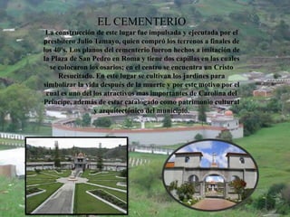 EL CEMENTERIO
La construcción de este lugar fue impulsada y ejecutada por el
presbítero Julio Tamayo, quien compró los terrenos a finales de
los 40's. Los planos del cementerio fueron hechos a imitación de
la Plaza de San Pedro en Roma y tiene dos capillas en las cuales
se colocaron los osarios; en el centro se encuentra un Cristo
Resucitado. En este lugar se cultivan los jardines para
simbolizar la vida después de la muerte y por este motivo por el
cual es uno del los atractivos mas importantes de Carolina del
Príncipe, además de estar catalogado como patrimonio cultural
y arquitectónico del municipio.
 