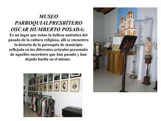 MUSEO
PARROQUIALPRESBÍTERO
OSCAR HUMBERTO POSADA:
Es un lugar que reúne la belleza auténtica del
pasado de la cultura religiosa, allí se encuentra
la historia de la parroquia de municipio
reflejada en los diferentes artículos personales
de aquellos sacerdotes que han pasado y han
dejado huella en el mismo.
 