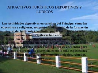 ATRACTIVOS TURÍSTICOS DEPORTIVOS Y
LUDICOS
Las Actividades deportivas en carolina del Príncipe, como las
educativas y religiosas, son parte fundamental de la formación
integral del habitante Carolinita, por lo tanto las diferentes
administraciones municipales se han encargado de dotar al
municipio con espacios cómodos y apropiados, capaz de
brindar una adecuada educación deportiva a los habitantes;
además de servir estos lugares como punto de encuentro para
diferentes programas de diversión, como lo son: exposiciones
equinas, juegos ínter colegiados, intermunicipales, reinados,
entre otros.
 