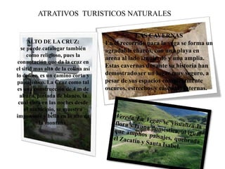ATRATIVOS TURISTICOS NATURALES
LAS CAVERNAS
En el recorrido para la vega se forma un
agradable charco, con una playa en
arena al lado izquierdo y una amplia.
Estas cavernas durante su historia han
demostrado ser un lugar muy seguro, a
pesar de sus espacios completamente
oscuros, estrechos y cascadas internas.
ALTO DE LA CRUZ:
se puede catalogar también
como religioso, pues la
connotación que da la cruz en
el sitio mas alto de la colina así
lo define, es un camino corto y
paisajístico. La Cruz como tal
es una construcción de 4 m de
altura, pintada de blanco, la
cual vista en las noches desde
el municipio, se muestra
imponente y bella en lo alto de
la montaña.
 
