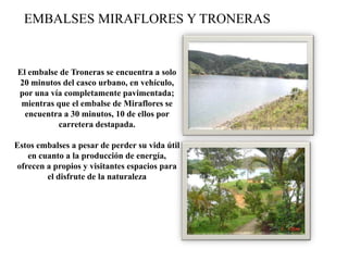 EMBALSES MIRAFLORES Y TRONERAS
El embalse de Troneras se encuentra a solo
20 minutos del casco urbano, en vehículo,
por una vía completamente pavimentada;
mientras que el embalse de Miraflores se
encuentra a 30 minutos, 10 de ellos por
carretera destapada.
Estos embalses a pesar de perder su vida útil
en cuanto a la producción de energía,
ofrecen a propios y visitantes espacios para
el disfrute de la naturaleza
 