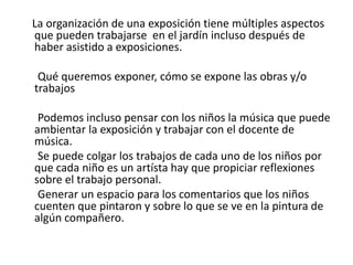     La organización de una exposición tiene múltiples aspectos que pueden trabajarse  en el jardín incluso después de haber asistido a exposiciones.      Qué queremos exponer, cómo se expone las obras y/o trabajos       Podemos incluso pensar con los niños la música que puede ambientar la exposición y trabajar con el docente de música.      Se puede colgar los trabajos de cada uno de los niños por que cada niño es un artísta hay que propiciar reflexiones sobre el trabajo personal.      Generar un espacio para los comentarios que los niños cuenten que pintaron y sobre lo que se ve en la pintura de algún compañero.