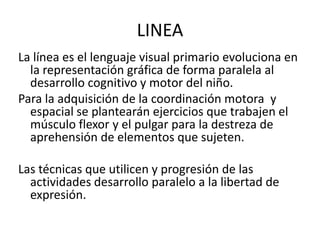 LINEALa línea es el lenguaje visual primario evoluciona en la representación gráfica de forma paralela al desarrollo cognitivo y motor del niño.Para la adquisición de la coordinación motora  y espacial se plantearán ejercicios que trabajen el músculo flexor y el pulgar para la destreza de aprehensión de elementos que sujeten.Las técnicas que utilicen y progresión de las actividades desarrollo paralelo a la libertad de expresión.