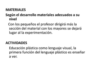 MATERIALESSegún el desarrollo materiales adecuados a su nivel   Con los pequeños el profesor dirigirá más la sección del material con los mayores se dejará lugar al la experimentación.ACTIVIDADES   Educación plástica como lenguaje visual, la primera función del lenguaje plástico es enseñar a ver.