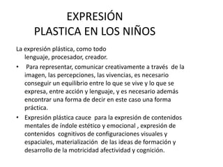 EXPRESIÓNPLASTICA EN LOS NIÑOSLa expresión plástica, como todo lenguaje, procesador, creador. Para representar, comunicar creativamente a través  de la imagen, las percepciones, las vivencias, es necesario conseguir un equilibrio entre lo que se vive y lo que se expresa, entre acción y lenguaje, y es necesario además encontrar una forma de decir en este caso una forma práctica.Expresión plástica cauce  para la expresión de contenidos mentales de índole estético y emocional , expresión de contenidos  cognitivos de configuraciones visuales y espaciales, materialización  de las ideas de formación y desarrollo de la motricidad afectividad y cognición.