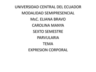UNIVERSIDAD CENTRAL DEL ECUADOR MODALIDAD SEMIPRESENCIAL MsC. ELIANA BRAVO CAROLINA MANYA SEXTO SEMESTRE  PARVULARIA TEMA EXPRESION CORPORAL 