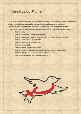 10
Direitos da Mulher
Em 18 de dezembro de 1979, foi proclamada, no âmbito das Nações Unidas, a Convenção
sobre a eliminação de todas as formas de discriminação contra as mulheres,
frequentemente descrita como uma Carta Internacional dos Direitos da Mulher.
De acordo com a Organização das Nações Unidas (ONU), são direitos das mulheres:
- Direito à vida.
- Direito à liberdade e à segurança pessoal.
- Direito à igualdade e a estar livre de todas as formas de discriminação.
- Direito à liberdade de pensamento.
- Direito à informação e à educação.
- Direito à privacidade.
- Direito à saúde e à proteção desta.
- Direito a construir relacionamento conjugal e a planejar sua família.
- Direito a decidir ter ou não ter filhos e quando tê-los.
- Direito aos benefícios do progresso científico.
 