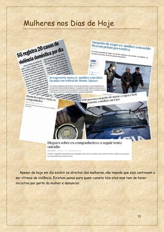 11
Mulheres nos Dias de Hoje
Apesar de hoje em dia existir os direitos das mulheres, não impede que elas continuem a
ser vítimas de violência. Existem penas para quem comete tais atos mas tem de haver
iniciativa por parte da mulher e denunciar.
 