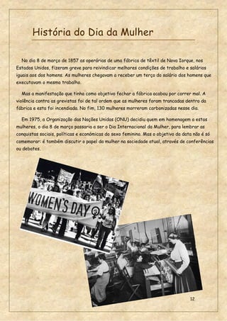 12
História do Dia da Mulher
No dia 8 de março de 1857 as operárias de uma fábrica de têxtil de Nova Iorque, nos
Estados Unidos, fizeram greve para reivindicar melhores condições de trabalho e salários
iguais aos dos homens. As mulheres chegavam a receber um terço do salário dos homens que
executavam o mesmo trabalho.
Mas a manifestação que tinha como objetivo fechar a fábrica acabou por correr mal. A
violência contra as grevistas foi de tal ordem que as mulheres foram trancadas dentro da
fábrica e esta foi incendiada. No fim, 130 mulheres morreram carbonizadas nesse dia.
Em 1975, a Organização das Nações Unidas (ONU) decidiu quem em homenagem a estas
mulheres, o dia 8 de março passaria a ser o Dia Internacional da Mulher, para lembrar as
conquistas sociais, políticas e económicas do sexo feminino. Mas o objetivo da data não é só
comemorar: é também discutir o papel da mulher na sociedade atual, através de conferências
ou debates.
 