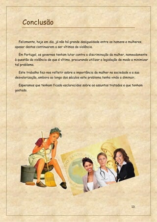 13
Conclusão
Felizmente, hoje em dia, já não há grande desigualdade entre os homens e mulheres,
apesar destas continuarem a ser vítimas de violência.
Em Portugal, os governos tentam lutar contra a discriminação da mulher, nomeadamente
à questão da violência de que é vítima, procurando utilizar a legislação de modo a minimizar
tal problema.
Este trabalho fez-nos refletir sobre a importância da mulher na sociedade e a sua
desvalorização, embora ao longo dos séculos este problema tenha vindo a diminuir.
Esperamos que tenham ficado esclarecidos sobre os assuntos tratados e que tenham
gostado.
 