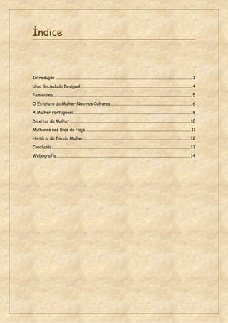 Índice
Introdução ............................................................................................................................ 3
Uma Sociedade Desigual..................................................................................................... 4
Feminismo.............................................................................................................................. 5
O Estatuto da Mulher Noutras Culturas.......................................................................... 6
A Mulher Portuguesa........................................................................................................... 8
Direitos da Mulher............................................................................................................. 10
Mulheres nos Dias de Hoje................................................................................................ 11
História do Dia da Mulher ................................................................................................ 12
Conclusão............................................................................................................................. 13
Webografia......................................................................................................................... 14
 
