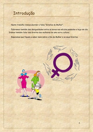 3
Introdução
Neste trabalho iremos abordar o tema “Direitos da Mulher”.
Falaremos também das desigualdades entre os sexos nos séculos passados e hoje em dia.
Iremos também falar dos direitos das mulheres de uma outra cultura.
Esperamos que fiquem a saber mais sobre o Dia da Mulher e os seus Direitos.
 