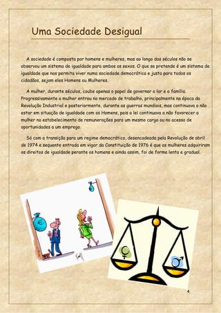 4
Uma Sociedade Desigual
A sociedade é composta por homens e mulheres, mas ao longo dos séculos não se
observou um sistema de igualdade para ambos os sexos. O que se pretende é um sistema de
igualdade que nos permita viver numa sociedade democrática e justa para todos os
cidadãos, sejam eles Homens ou Mulheres.
A mulher, durante séculos, coube apenas o papel de governar o lar e a família.
Progressivamente a mulher entrou no mercado de trabalho, principalmente na época da
Revolução Industrial e posteriormente, durante as guerras mundiais, mas continuava a não
estar em situação de igualdade com os Homens, pois a lei continuava a não favorecer a
mulher no estabelecimento de remunerações para um mesmo cargo ou no acesso de
oportunidades a um emprego.
Só com a transição para um regime democrático, desencadeada pela Revolução de abril
de 1974 e sequente entrada em vigor da Constituição de 1976 é que as mulheres adquiriram
os direitos de igualdade perante os homens e ainda assim, foi de forma lenta e gradual.
 