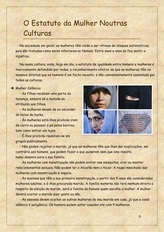 6
O Estatuto da Mulher Noutras
Culturas
Na sociedade em geral, as mulheres têm vindo a ser vítimas de ataques sistemáticos,
pois são tratadas como seres inferiores ao Homem. Entre anos e anos se fez sentir a
injustiça.
Na nossa cultura, onde, hoje em dia, o estatuto de igualdade entre homens e mulheres é
teoricamente defendido por todos, o reconhecimento efetivo de que as mulheres têm os
mesmos direitos que os homens é um facto recente, e não convenientemente assimilado por
todas as culturas.
 Mulher Islâmica:
- As filhas recebem uma parte da
herança, embora só a metade do
atribuído aos filhos.
- As mulheres devem de se esconder
de baixo do burka.
- Às mulheres está-lhes proibido irem
de carro ou passear a pé pelos bairros,
bem como entrar em lojas.
- É-lhes proibido reunirem-se em
grupos publicamente.
- Não podem rejeitar o marido, já que as mulheres têm que lhes dar explicações, em
contrário aos homens, que podem fazer o que quiserem sem que isso resulte
numa desonra para a sua família.
- As mulheres com menstruação não podem entrar nas mesquitas, orar ou manter
relacionamentos sexuais. Não podem ler o Alcorão nem o tocar. A roupa manchada das
mulheres com menstruação é impura.
- As meninas que têm a sua primeira menstruação, a partir dos 9 anos são consideradas
mulheres adultas, e é-lhes procurado marido. A família materna não terá nenhum direito a
respeito da eleição do marido, será a família do homem quem escolhe a mulher. A mulher
deverá aceitar o marido quer goste ou não.
- As esposas devem aceitar as outras mulheres do seu marido em casa, já que o casal
islâmico é poligâmico. Os homens podem estar casados até com 4 mulheres.
 