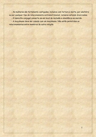 7
- As mulheres são fortemente castigadas, inclusive com tortura e morte, por adultério
ou por qualquer tipo de relacionamento extramatrimonial, inclusive estando divorciadas.
- O domicílio conjugal converte-se em local de reclusão e obediência ao marido.
- A muçulmana deve ser casada com um muçulmano. Não estão permitidas os
relacionamentos entre membros de outra religião.
 