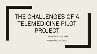THE CHALLENGES OF A
TELEMEDICINE PILOT
PROJECT
Carolina Escobar. MD
December, 2th 2016
 