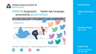 Ontario Science Centre
@OntScienceCtr
#SMD104 Assignment Twitter Ads Campaign
presented by @carolinafchen
6:30 AM – 30 Nov 2017 | Seneca College, North York, Ontario
[
Timeline Photo
[506 x 253]
Tweet Characters
[74]
Tweet Handle
Tweet Date
Tweet Name
Comment, Retweet
Like, Message
 
