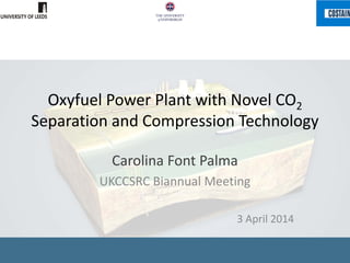 Oxyfuel Power Plant with Novel CO2
Separation and Compression Technology
Carolina Font Palma
UKCCSRC Biannual Meeting
3 April 2014
 