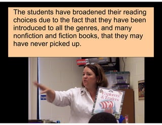 The students have broadened their reading
choices due to the fact that they have been
introduced to all the genres, and many
nonfiction and fiction books, that they may
have never picked up.
 