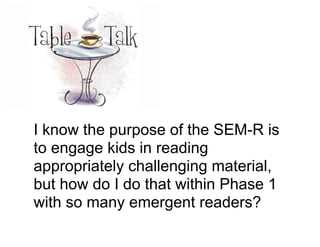 I know the purpose of the SEM-R is
to engage kids in reading
appropriately challenging material,
but how do I do that within Phase 1
with so many emergent readers?
 
