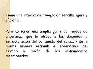 Tiene una interfaz de navegación sencilla, ligera y
eficiente.

Permite tener una amplia gama de modos de
enseñanza, que le ofrece a los docentes la
estructuración del contenido del curso, y de la
misma manera estimula el aprendizaje del
alumno a través de los instrumentos
mencionados.
 